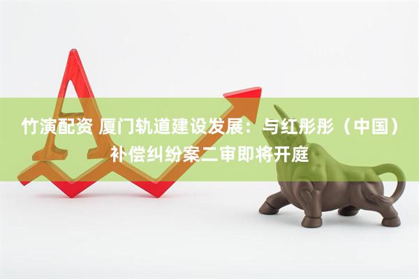 竹演配资 厦门轨道建设发展：与红彤彤（中国）补偿纠纷案二审即将开庭