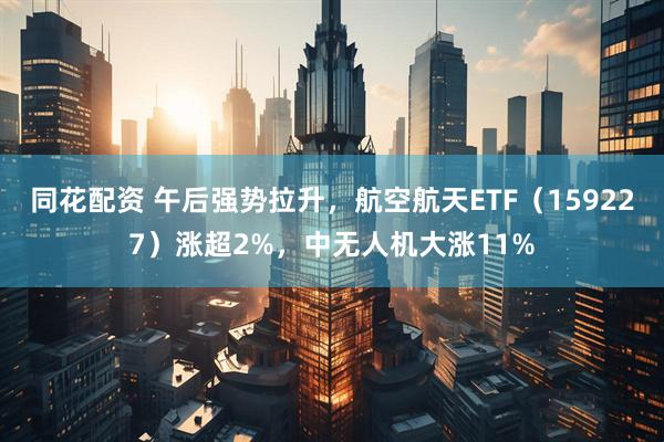 同花配资 午后强势拉升，航空航天ETF（159227）涨超2%，中无人机大涨11%
