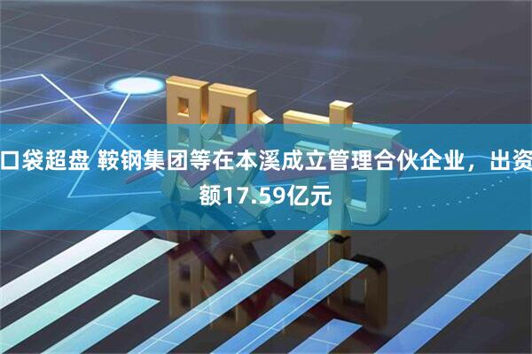 口袋超盘 鞍钢集团等在本溪成立管理合伙企业，出资额17.59亿元