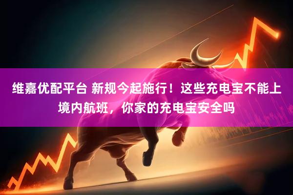 维嘉优配平台 新规今起施行！这些充电宝不能上境内航班，你家的充电宝安全吗