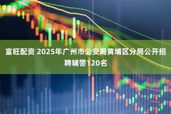 富旺配资 2025年广州市公安局黄埔区分局公开招聘辅警120名