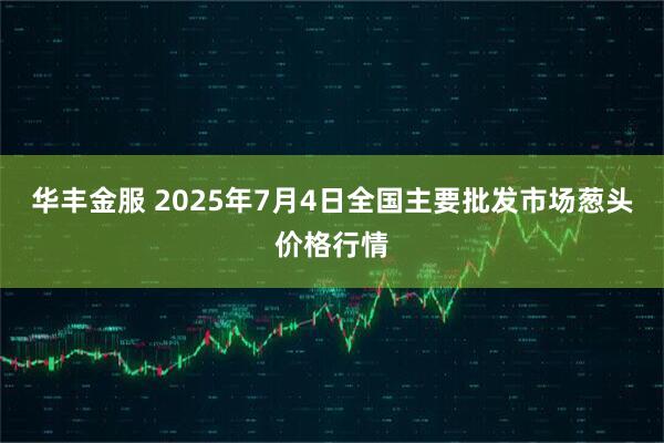 华丰金服 2025年7月4日全国主要批发市场葱头价格行情