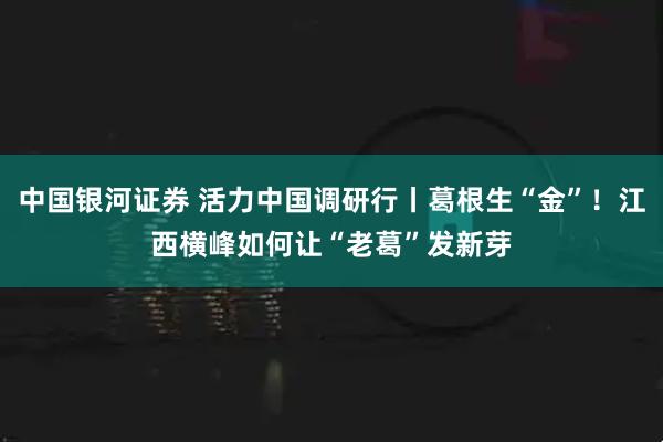 中国银河证券 活力中国调研行丨葛根生“金”！江西横峰如何让“老葛”发新芽