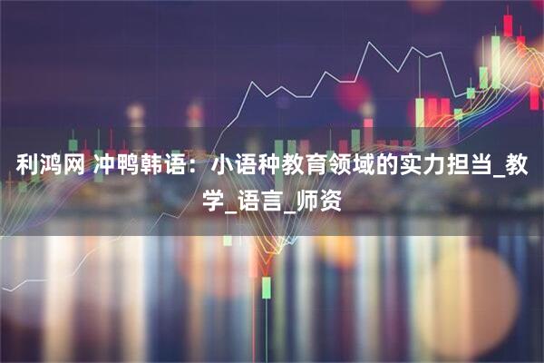 利鸿网 冲鸭韩语：小语种教育领域的实力担当_教学_语言_师资