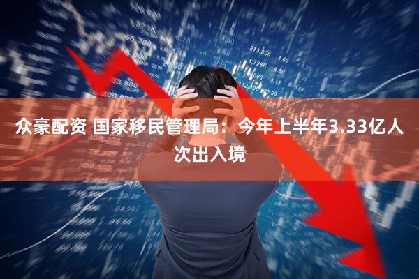 众豪配资 国家移民管理局：今年上半年3.33亿人次出入境