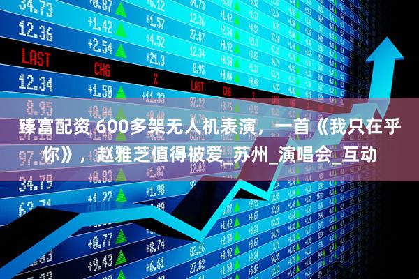 臻富配资 600多架无人机表演，一首《我只在乎你》，赵雅芝值得被爱_苏州_演唱会_互动