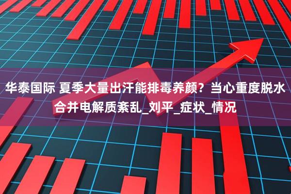 华泰国际 夏季大量出汗能排毒养颜？当心重度脱水合并电解质紊乱_刘平_症状_情况