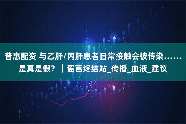 普惠配资 与乙肝/丙肝患者日常接触会被传染……是真是假？｜谣言终结站_传播_血液_建议