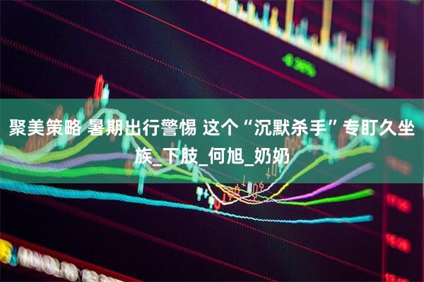 聚美策略 暑期出行警惕 这个“沉默杀手”专盯久坐族_下肢_何旭_奶奶