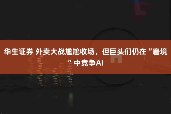 华生证券 外卖大战尴尬收场，但巨头们仍在“窘境”中竞争AI