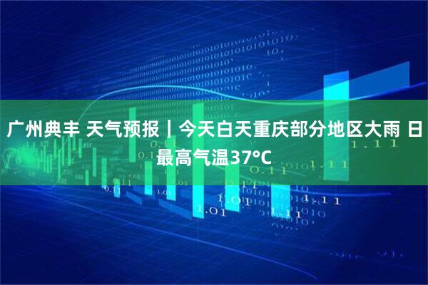 广州典丰 天气预报｜今天白天重庆部分地区大雨 日最高气温37°C