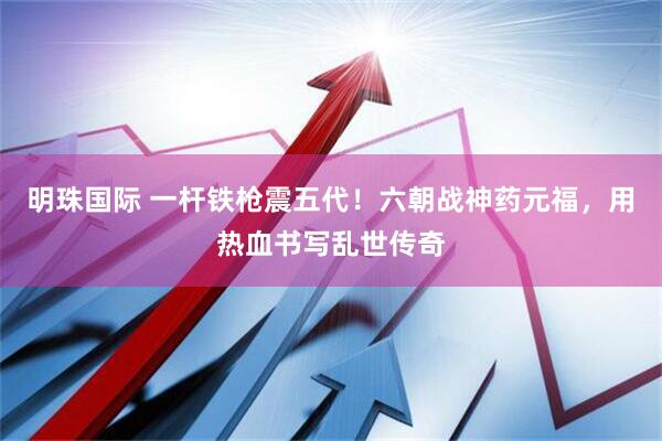 明珠国际 一杆铁枪震五代！六朝战神药元福，用热血书写乱世传奇
