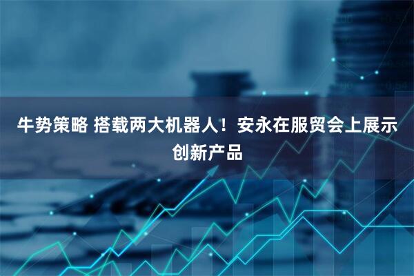 牛势策略 搭载两大机器人！安永在服贸会上展示创新产品