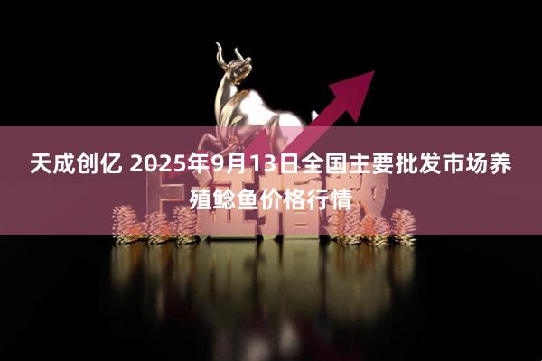 天成创亿 2025年9月13日全国主要批发市场养殖鲶鱼价格行情