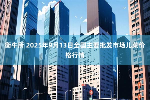 衡牛所 2025年9月13日全国主要批发市场儿菜价格行情