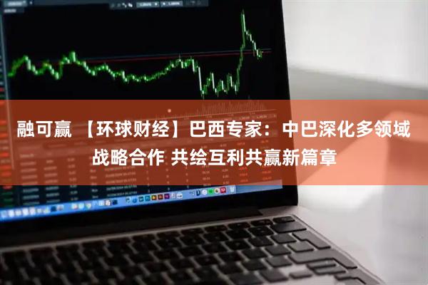 融可赢 【环球财经】巴西专家：中巴深化多领域战略合作 共绘互利共赢新篇章
