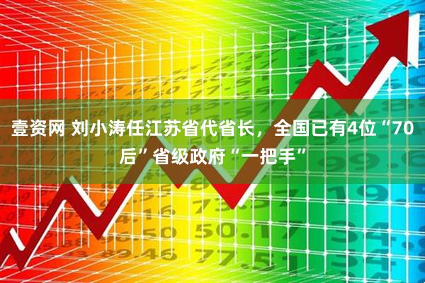 壹资网 刘小涛任江苏省代省长，全国已有4位“70后”省级政府“一把手”