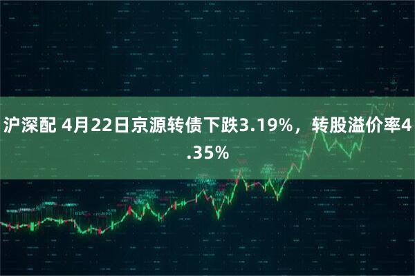 沪深配 4月22日京源转债下跌3.19%，转股溢价率4.35%