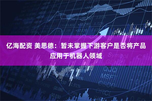 亿海配资 美思德：暂未掌握下游客户是否将产品应用于机器人领域