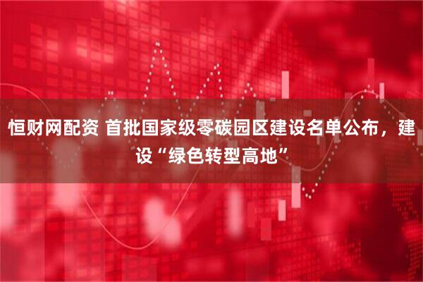 恒财网配资 首批国家级零碳园区建设名单公布，建设“绿色转型高地”