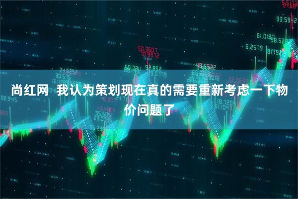 尚红网  我认为策划现在真的需要重新考虑一下物价问题了
