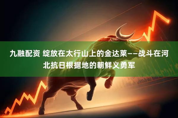 九融配资 绽放在太行山上的金达莱——战斗在河北抗日根据地的朝鲜义勇军