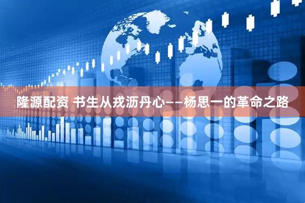 隆源配资 书生从戎沥丹心——杨思一的革命之路