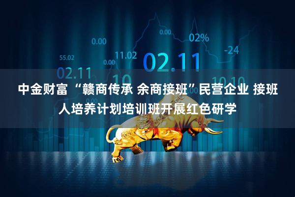 中金财富 “赣商传承 余商接班”民营企业 接班人培养计划培训班开展红色研学